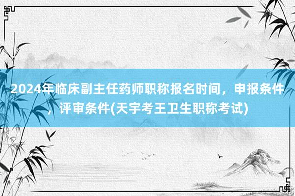2024年临床副主任药师职称报名时间，申报条件，评审条件(天宇考王卫生职称考试)
