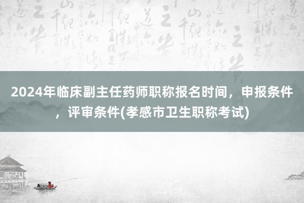 2024年临床副主任药师职称报名时间，申报条件，评审条件(孝感市卫生职称考试)