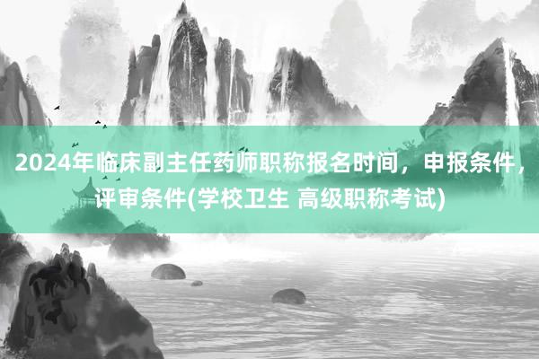 2024年临床副主任药师职称报名时间，申报条件，评审条件(学校卫生 高级职称考试)