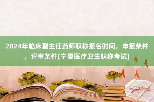 2024年临床副主任药师职称报名时间，申报条件，评审条件(宁夏医疗卫生职称考试)