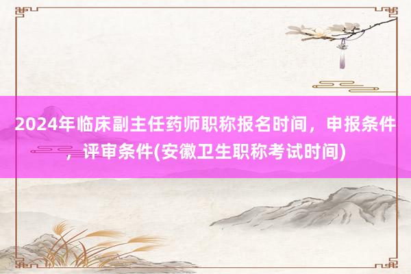 2024年临床副主任药师职称报名时间，申报条件，评审条件(安徽卫生职称考试时间)