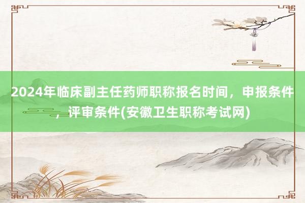 2024年临床副主任药师职称报名时间，申报条件，评审条件(安徽卫生职称考试网)