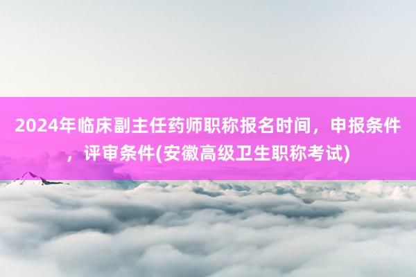 2024年临床副主任药师职称报名时间，申报条件，评审条件(安徽高级卫生职称考试)