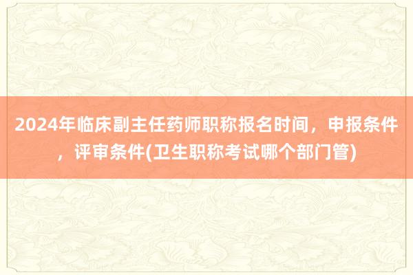 2024年临床副主任药师职称报名时间，申报条件，评审条件(卫生职称考试哪个部门管)