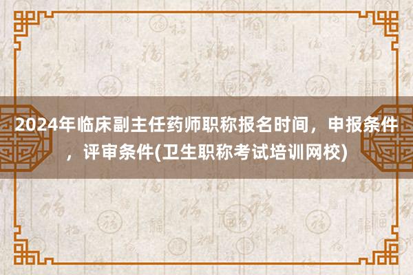 2024年临床副主任药师职称报名时间，申报条件，评审条件(卫生职称考试培训网校)