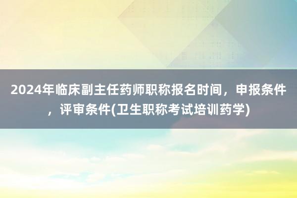 2024年临床副主任药师职称报名时间，申报条件，评审条件(卫生职称考试培训药学)