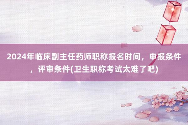 2024年临床副主任药师职称报名时间，申报条件，评审条件(卫生职称考试太难了吧)