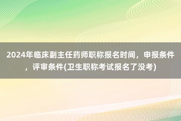 2024年临床副主任药师职称报名时间，申报条件，评审条件(卫生职称考试报名了没考)