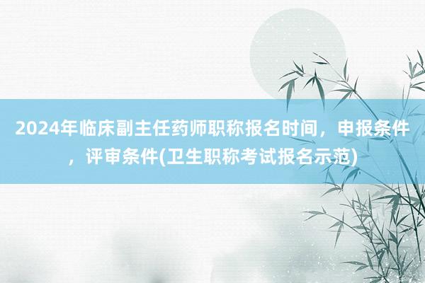 2024年临床副主任药师职称报名时间，申报条件，评审条件(卫生职称考试报名示范)