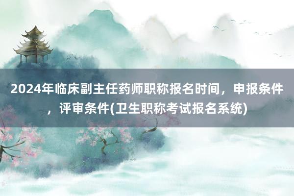 2024年临床副主任药师职称报名时间，申报条件，评审条件(卫生职称考试报名系统)