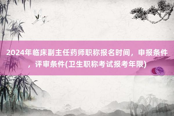 2024年临床副主任药师职称报名时间，申报条件，评审条件(卫生职称考试报考年限)