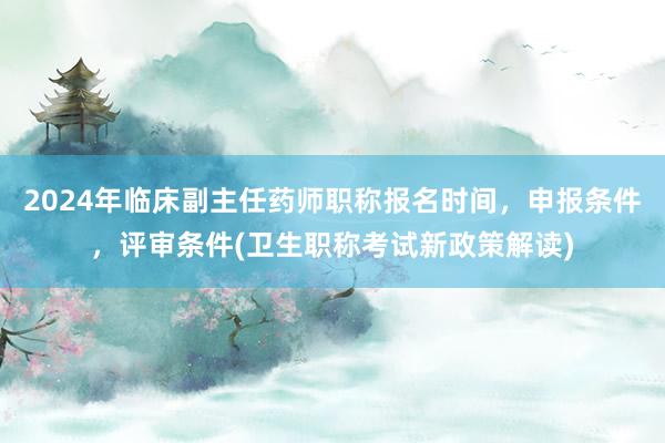 2024年临床副主任药师职称报名时间，申报条件，评审条件(卫生职称考试新政策解读)