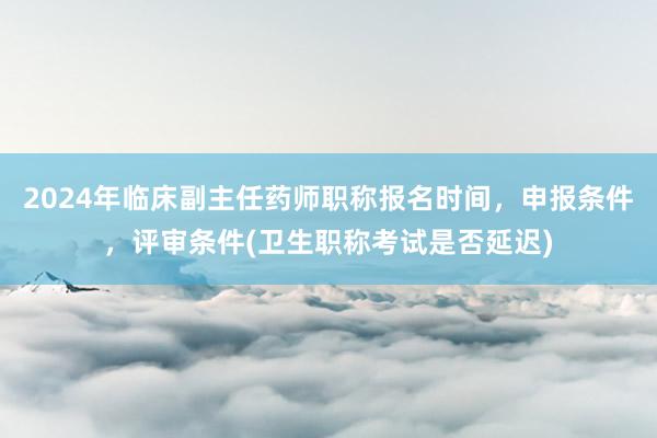 2024年临床副主任药师职称报名时间，申报条件，评审条件(卫生职称考试是否延迟)