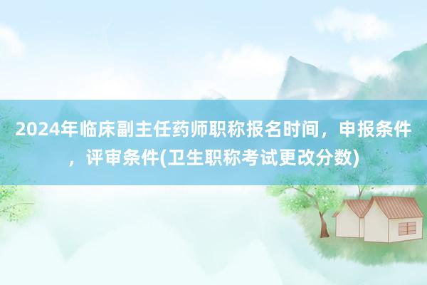 2024年临床副主任药师职称报名时间，申报条件，评审条件(卫生职称考试更改分数)