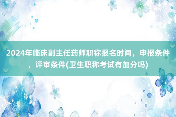 2024年临床副主任药师职称报名时间，申报条件，评审条件(卫生职称考试有加分吗)
