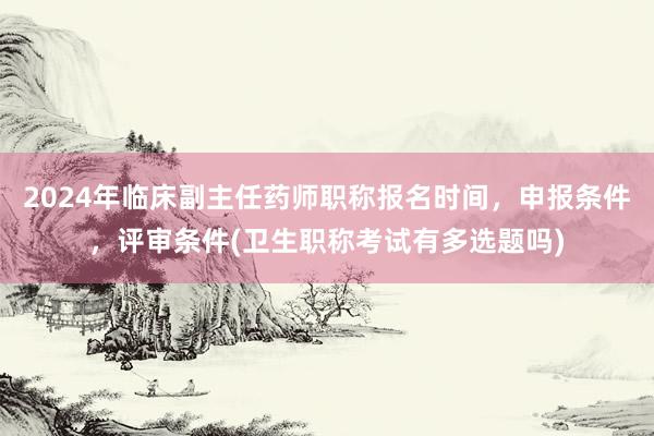 2024年临床副主任药师职称报名时间，申报条件，评审条件(卫生职称考试有多选题吗)