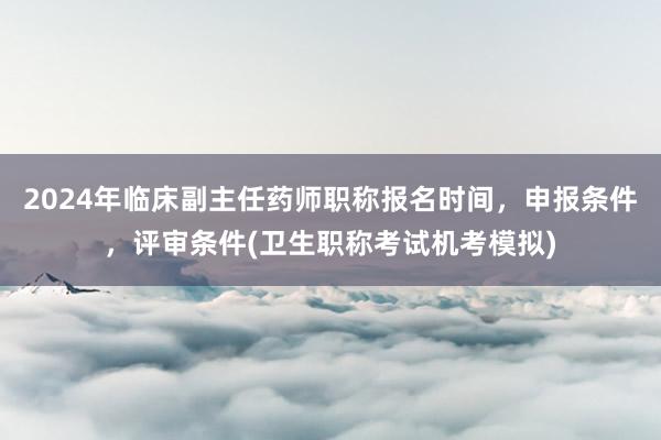 2024年临床副主任药师职称报名时间，申报条件，评审条件(卫生职称考试机考模拟)