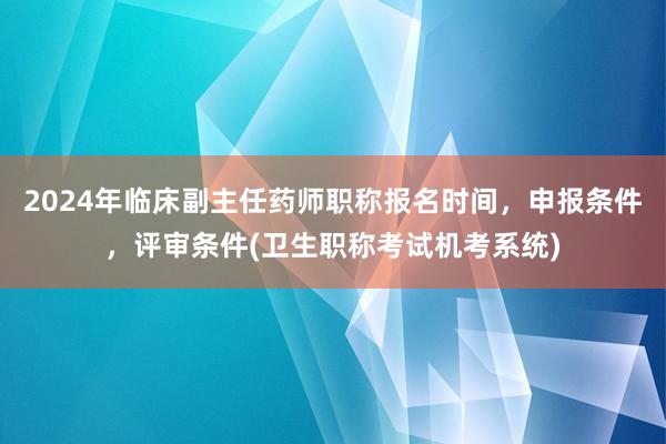 2024年临床副主任药师职称报名时间，申报条件，评审条件(卫生职称考试机考系统)