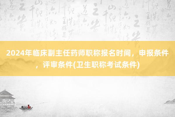 2024年临床副主任药师职称报名时间，申报条件，评审条件(卫生职称考试条件)
