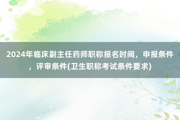 2024年临床副主任药师职称报名时间，申报条件，评审条件(卫生职称考试条件要求)