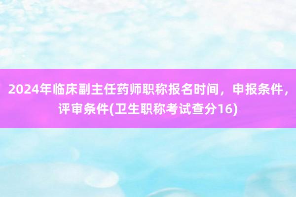 2024年临床副主任药师职称报名时间，申报条件，评审条件(卫生职称考试查分16)