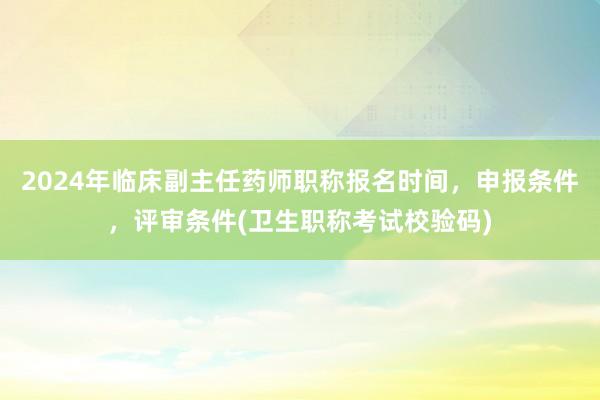 2024年临床副主任药师职称报名时间，申报条件，评审条件(卫生职称考试校验码)