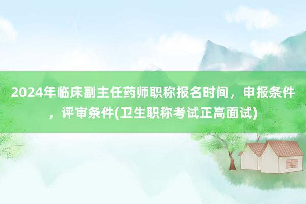 2024年临床副主任药师职称报名时间，申报条件，评审条件(卫生职称考试正高面试)
