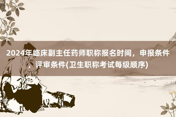 2024年临床副主任药师职称报名时间，申报条件，评审条件(卫生职称考试每级顺序)
