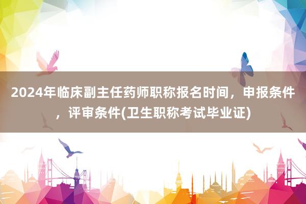 2024年临床副主任药师职称报名时间，申报条件，评审条件(卫生职称考试毕业证)