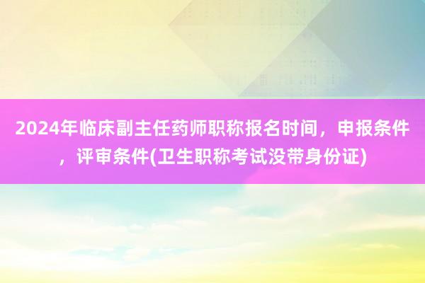 2024年临床副主任药师职称报名时间，申报条件，评审条件(卫生职称考试没带身份证)