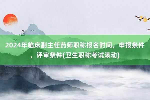 2024年临床副主任药师职称报名时间，申报条件，评审条件(卫生职称考试滚动)