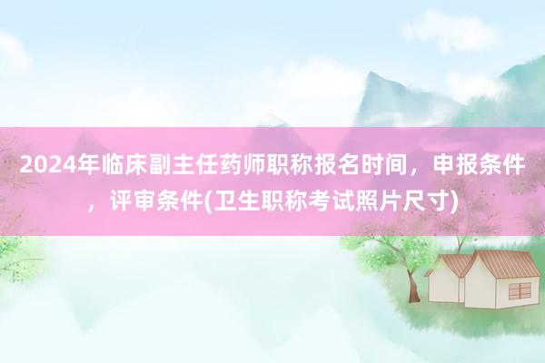 2024年临床副主任药师职称报名时间，申报条件，评审条件(卫生职称考试照片尺寸)