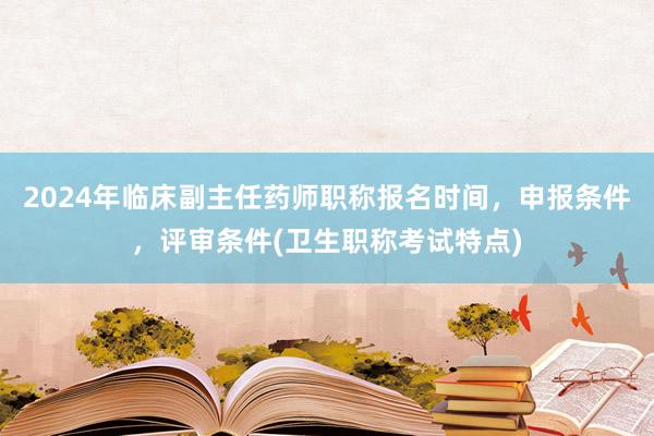2024年临床副主任药师职称报名时间，申报条件，评审条件(卫生职称考试特点)