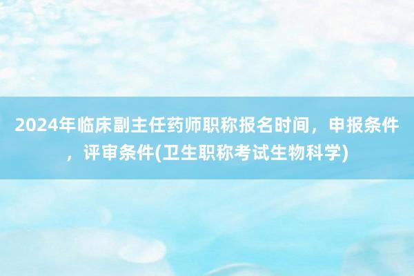 2024年临床副主任药师职称报名时间，申报条件，评审条件(卫生职称考试生物科学)