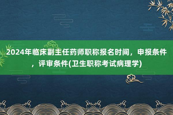 2024年临床副主任药师职称报名时间，申报条件，评审条件(卫生职称考试病理学)