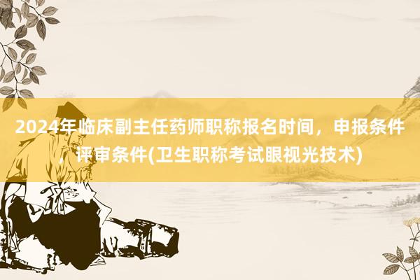 2024年临床副主任药师职称报名时间，申报条件，评审条件(卫生职称考试眼视光技术)