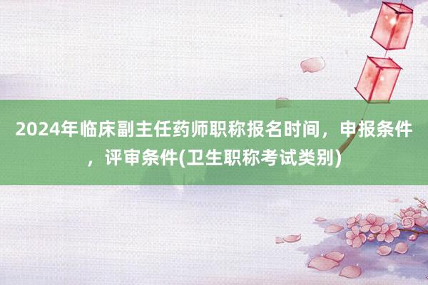 2024年临床副主任药师职称报名时间，申报条件，评审条件(卫生职称考试类别)