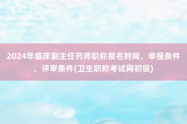 2024年临床副主任药师职称报名时间，申报条件，评审条件(卫生职称考试网初级)