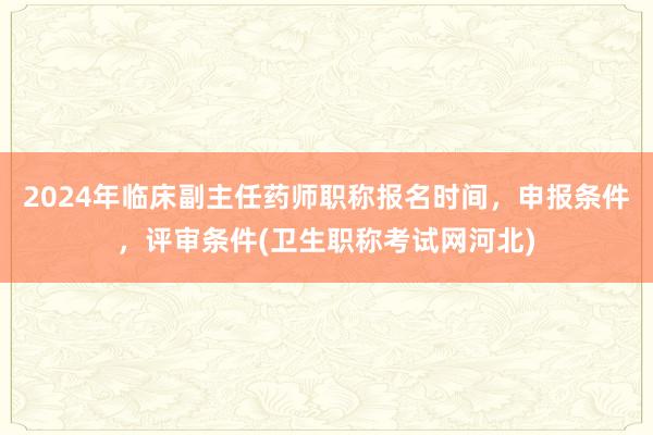 2024年临床副主任药师职称报名时间，申报条件，评审条件(卫生职称考试网河北)