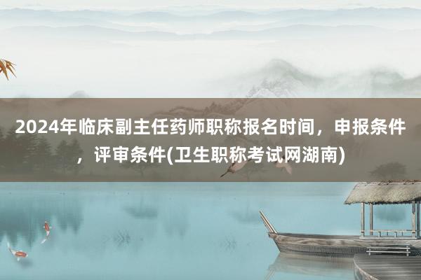 2024年临床副主任药师职称报名时间，申报条件，评审条件(卫生职称考试网湖南)