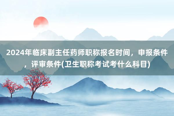 2024年临床副主任药师职称报名时间，申报条件，评审条件(卫生职称考试考什么科目)