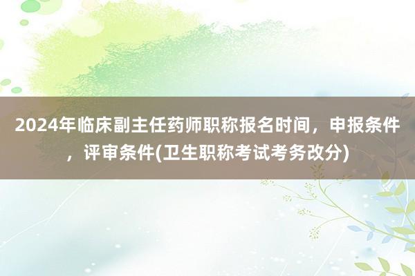 2024年临床副主任药师职称报名时间，申报条件，评审条件(卫生职称考试考务改分)