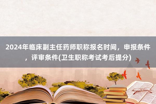 2024年临床副主任药师职称报名时间，申报条件，评审条件(卫生职称考试考后提分)