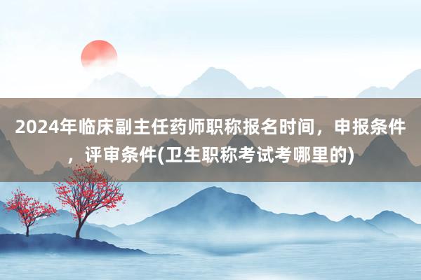 2024年临床副主任药师职称报名时间，申报条件，评审条件(卫生职称考试考哪里的)