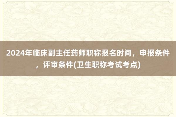 2024年临床副主任药师职称报名时间，申报条件，评审条件(卫生职称考试考点)