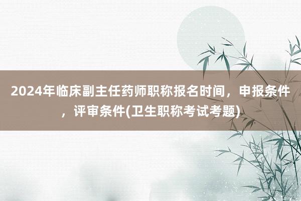 2024年临床副主任药师职称报名时间，申报条件，评审条件(卫生职称考试考题)