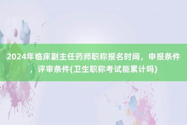 2024年临床副主任药师职称报名时间，申报条件，评审条件(卫生职称考试能累计吗)