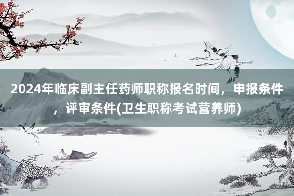 2024年临床副主任药师职称报名时间，申报条件，评审条件(卫生职称考试营养师)