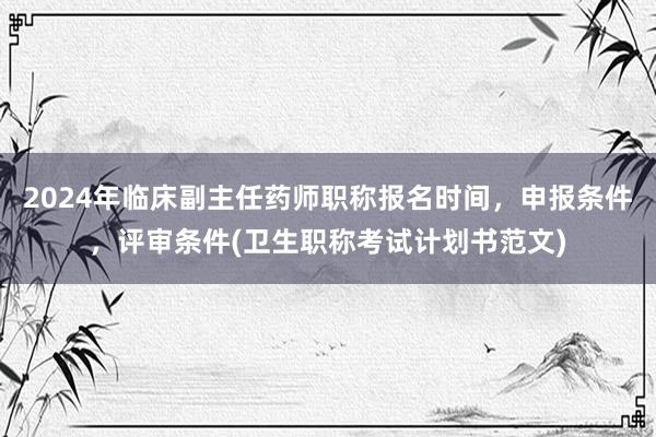 2024年临床副主任药师职称报名时间，申报条件，评审条件(卫生职称考试计划书范文)