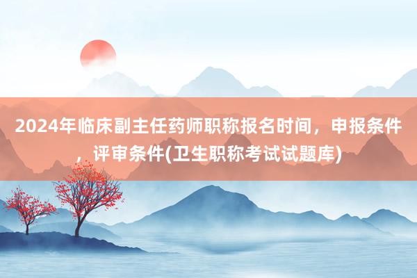 2024年临床副主任药师职称报名时间，申报条件，评审条件(卫生职称考试试题库)